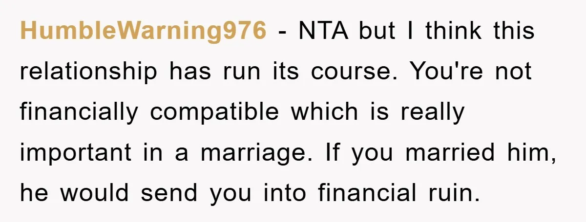 HumbleWarning976 − NTA but I think this relationship has run its course. You're not financially compatible which is really important in a marriage. If you married him, he would send...