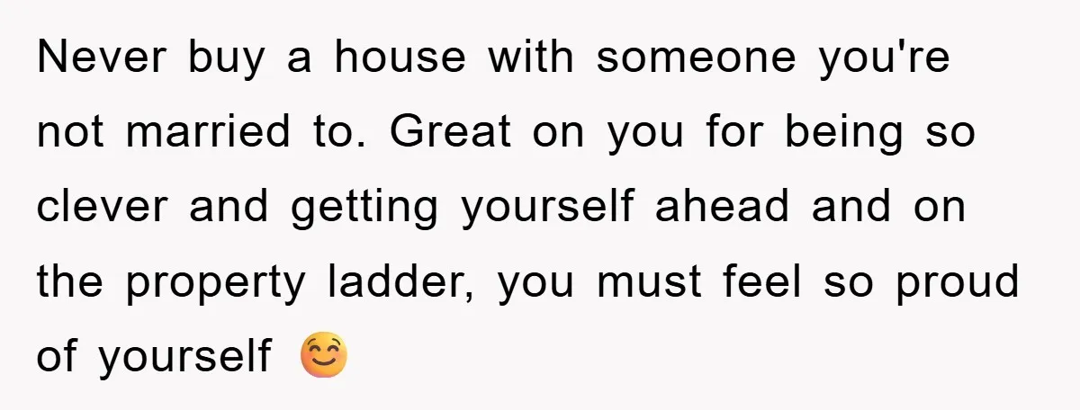 Never buy a house with someone you're not married to. Great on you for being so clever and getting yourself ahead and on the property ladder, you must feel so...