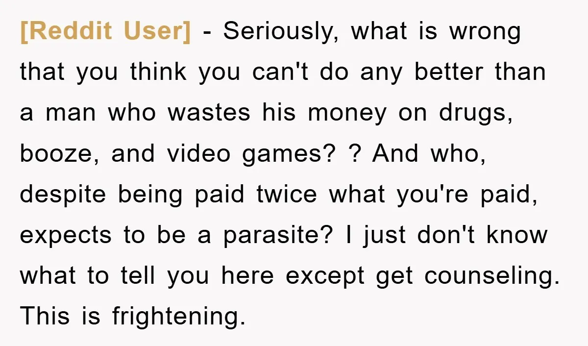 [Reddit User] − Seriously, what is wrong that you think you can't do any better than a man who wastes his money on drugs, booze, and video games? ? And...
