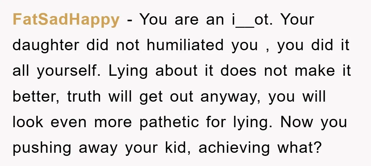 FatSadHappy − You are an i__ot. Your daughter did not humiliated you , you did it all yourself. Lying about it does not make it better, truth will get out...