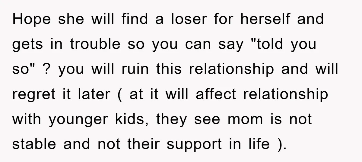 Hope she will find a loser for herself and gets in trouble so you can say "told you so" ? you will ruin this relationship and will regret it later...