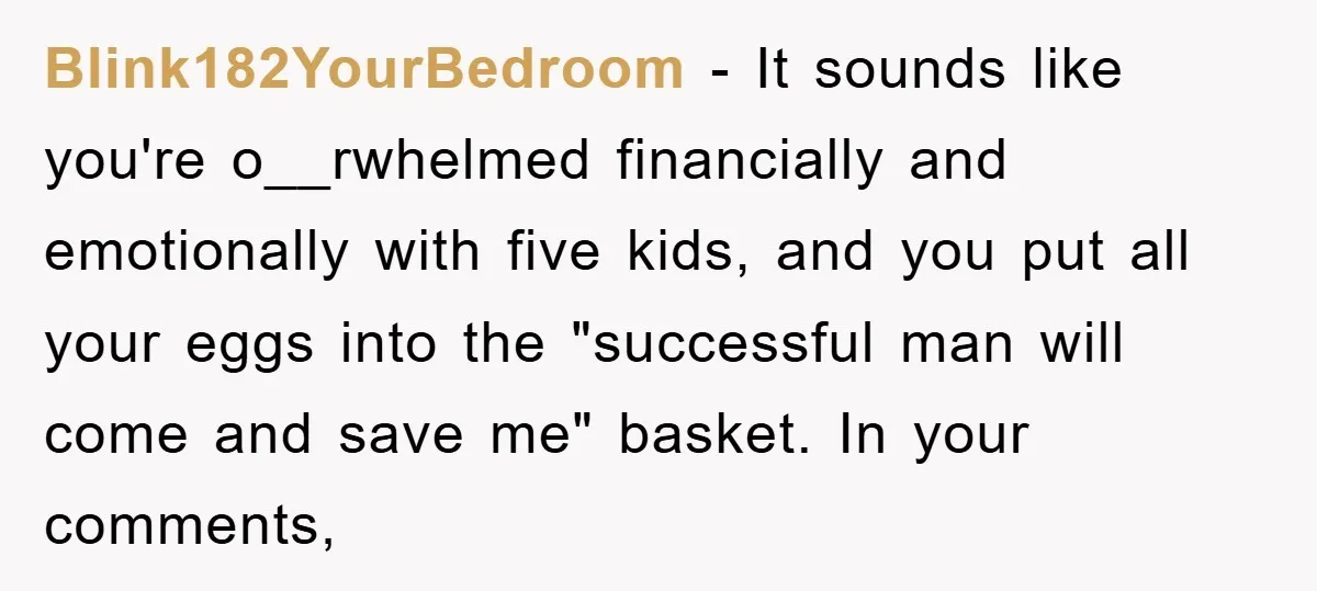 Blink182YourBedroom − It sounds like you're o__rwhelmed financially and emotionally with five kids, and you put all your eggs into the "successful man will come and save me" basket. In...