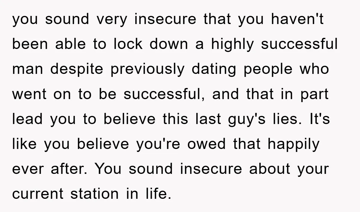 you sound very insecure that you haven't been able to lock down a highly successful man despite previously dating people who went on to be successful, and that in part...