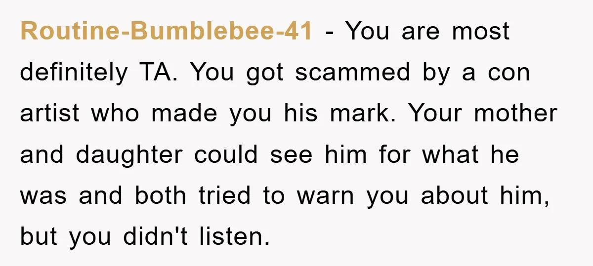 Routine-Bumblebee-41 − You are most definitely TA. You got scammed by a con artist who made you his mark. Your mother and daughter could see him for what he was...
