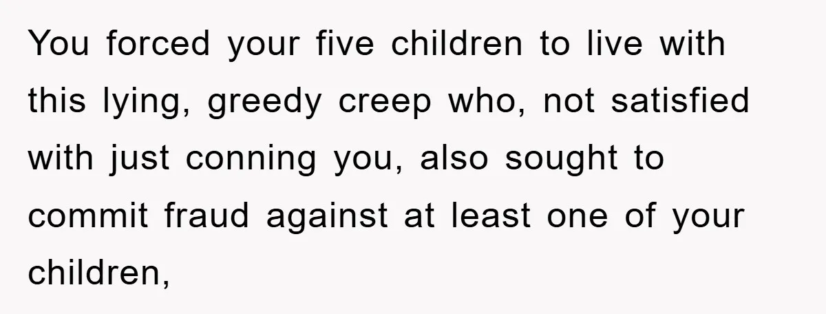 You forced your five children to live with this lying, greedy creep who, not satisfied with just conning you, also sought to commit fraud against at least one of your...
