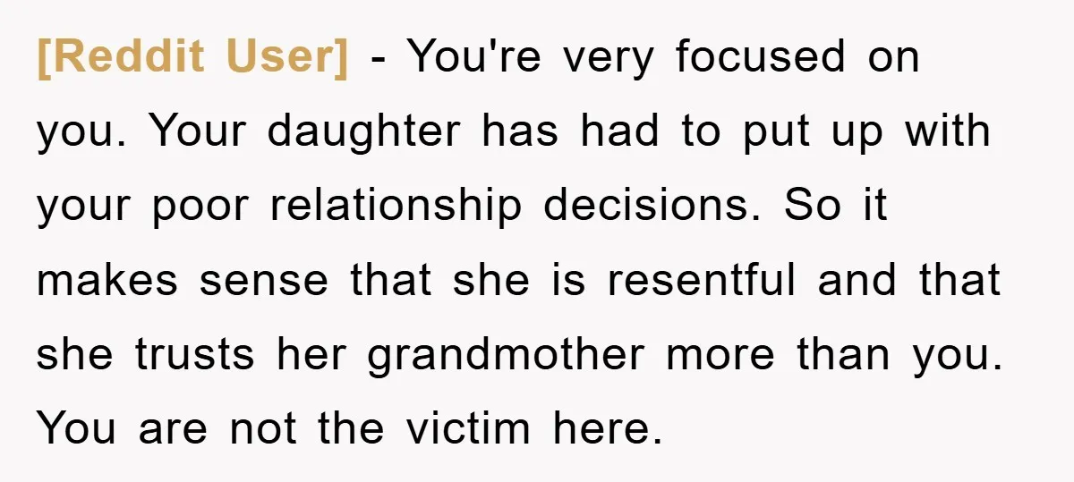 [Reddit User] − You're very focused on you. Your daughter has had to put up with your poor relationship decisions. So it makes sense that she is resentful and that...
