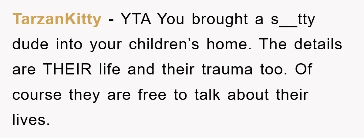 TarzanKitty − YTA You brought a s__tty dude into your children’s home. The details are THEIR life and their trauma too. Of course they are free to talk about their...