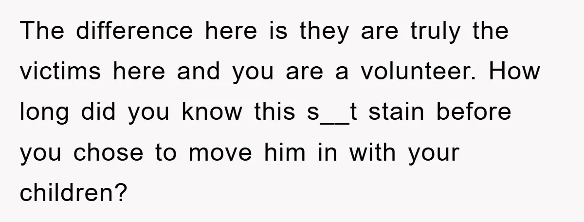 The difference here is they are truly the victims here and you are a volunteer. How long did you know this s__t stain before you chose to move him in...
