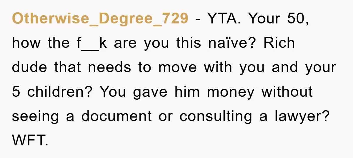 Otherwise_Degree_729 − YTA. Your 50, how the f__k are you this naïve? Rich dude that needs to move with you and your 5 children? You gave him money without seeing...