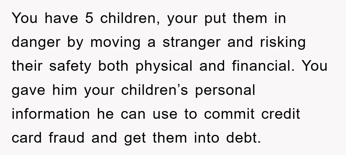 You have 5 children, your put them in danger by moving a stranger and risking their safety both physical and financial. You gave him your children’s personal information he can...