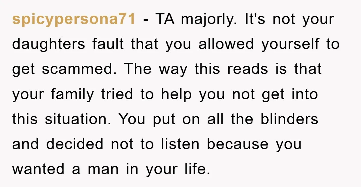 spicypersona71 − TA majorly. It's not your daughters fault that you allowed yourself to get scammed. The way this reads is that your family tried to help you not get...