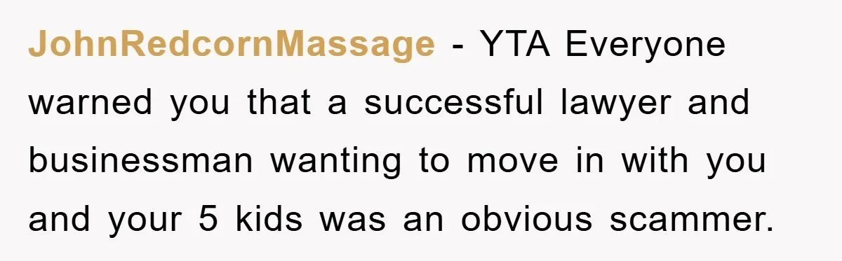JohnRedcornMassage − YTA Everyone warned you that a successful lawyer and businessman wanting to move in with you and your 5 kids was an obvious scammer.