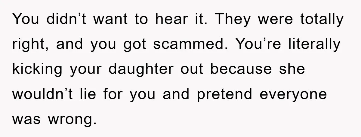 You didn’t want to hear it. They were totally right, and you got scammed. You’re literally kicking your daughter out because she wouldn’t lie for you and pretend everyone was...