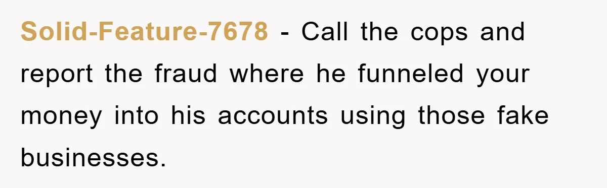 Solid-Feature-7678 − Call the cops and report the fraud where he funneled your money into his accounts using those fake businesses.