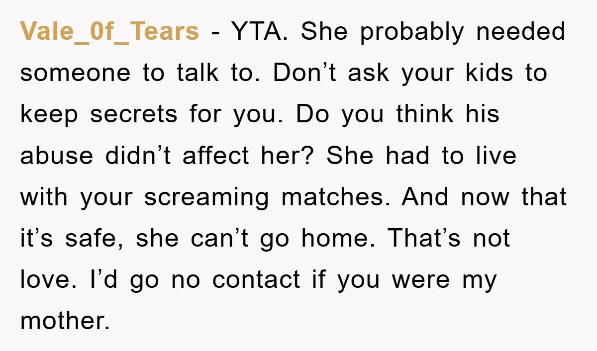 Vale_0f_Tears − YTA. She probably needed someone to talk to. Don’t ask your kids to keep secrets for you. Do you think his abuse didn’t affect her? She had to...