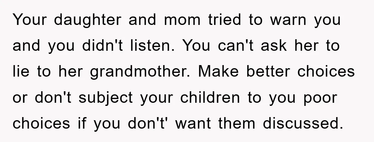 Your daughter and mom tried to warn you and you didn't listen. You can't ask her to lie to her grandmother. Make better choices or don't subject your children to...