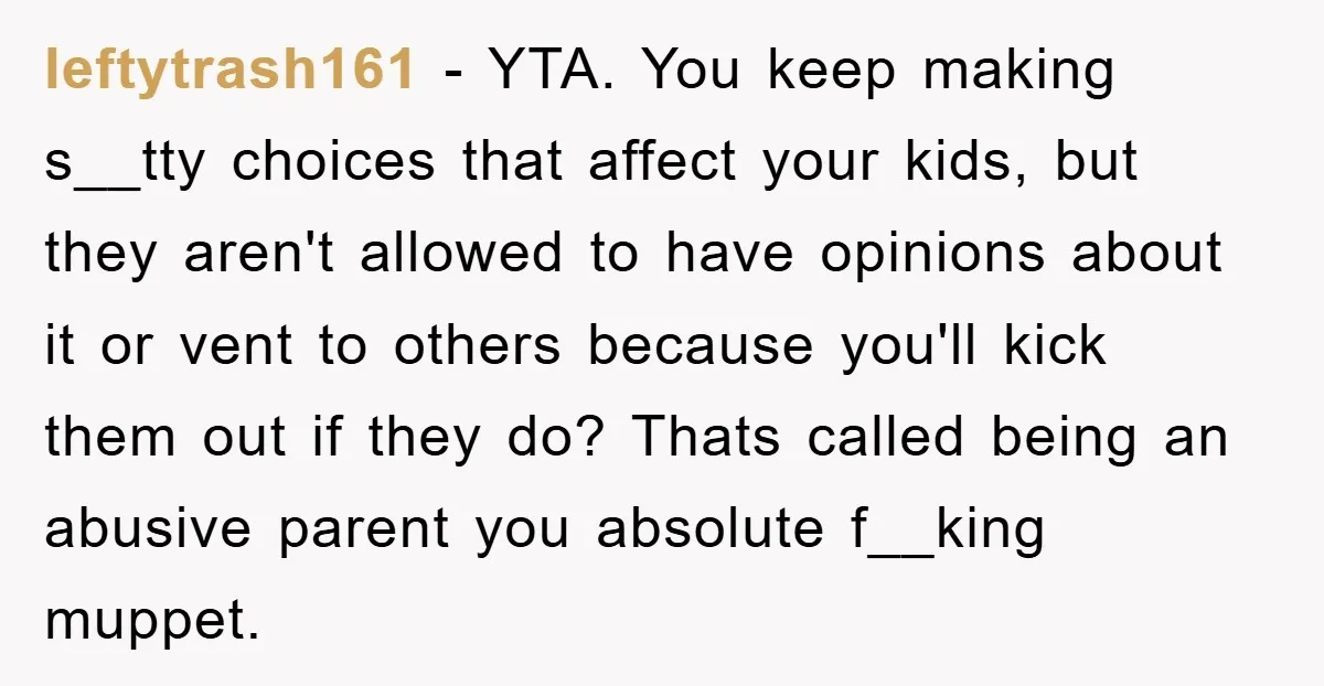 leftytrash161 − YTA. You keep making s__tty choices that affect your kids, but they aren't allowed to have opinions about it or vent to others because you'll kick them out...