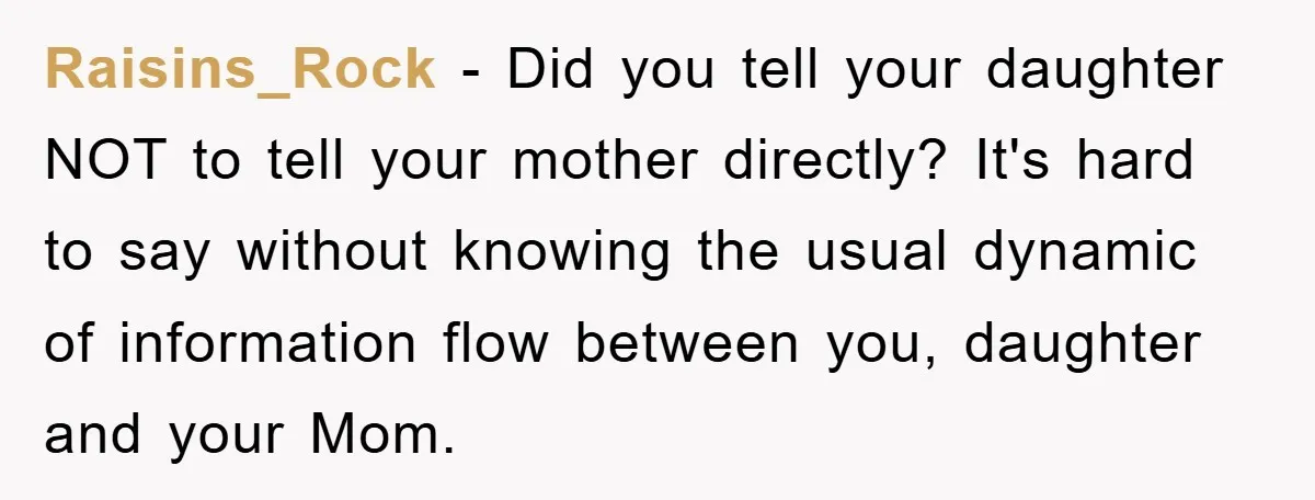 Raisins_Rock − Did you tell your daughter NOT to tell your mother directly? It's hard to say without knowing the usual dynamic of information flow between you, daughter and your...