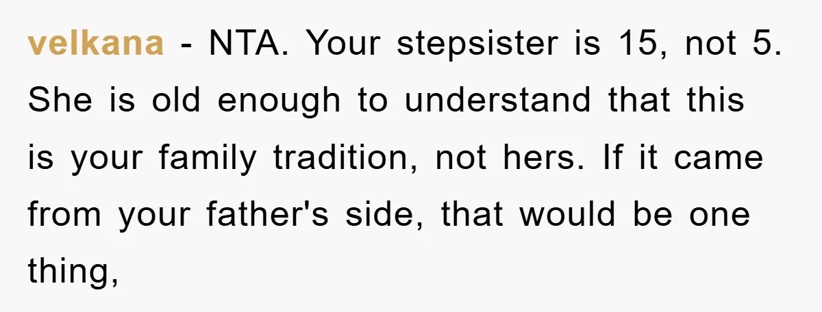velkana − NTA. Your stepsister is 15, not 5. She is old enough to understand that this is your family tradition, not hers. If it came from your father's side,...