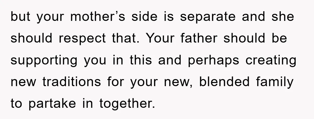 but your mother’s side is separate and she should respect that. Your father should be supporting you in this and perhaps creating new traditions for your new, blended family to...