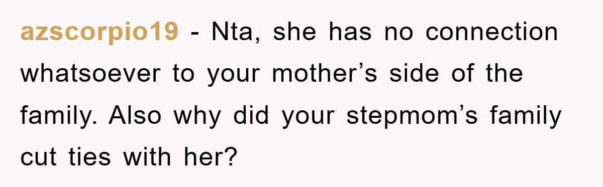azscorpio19 − Nta, she has no connection whatsoever to your mother’s side of the family. Also why did your stepmom’s family cut ties with her?