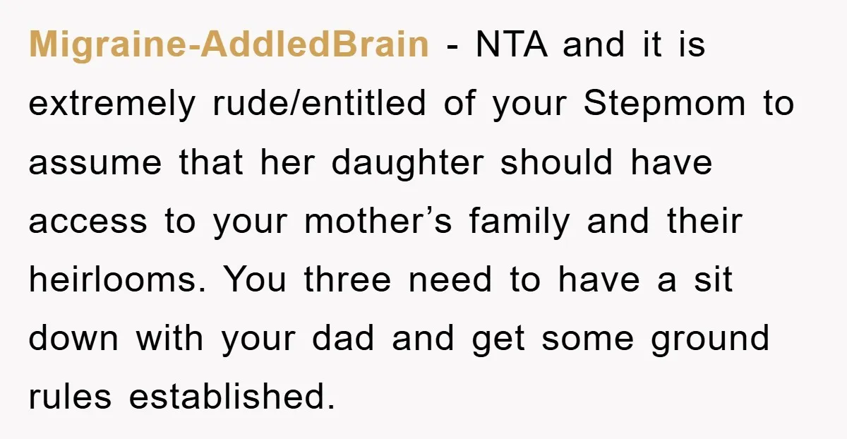 Migraine-AddledBrain − NTA and it is extremely rude/entitled of your Stepmom to assume that her daughter should have access to your mother’s family and their heirlooms. You three need to...