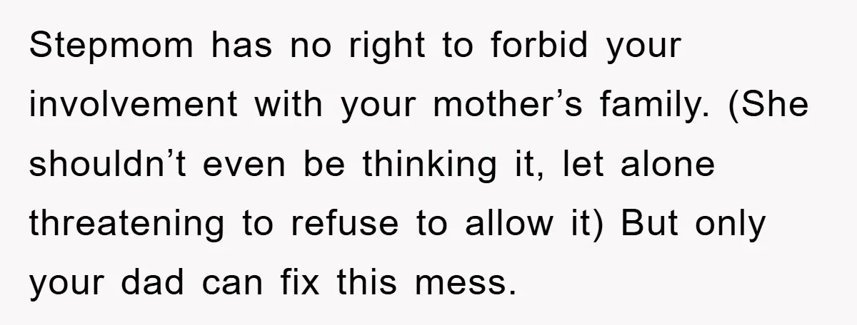 Stepmom has no right to forbid your involvement with your mother’s family. (She shouldn’t even be thinking it, let alone threatening to refuse to allow it) But only your dad...