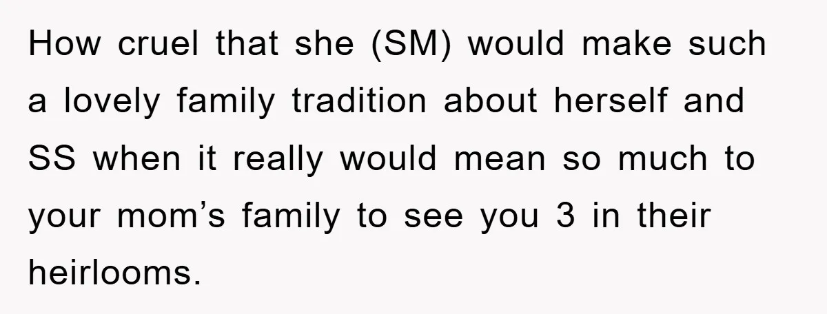 How cruel that she (SM) would make such a lovely family tradition about herself and SS when it really would mean so much to your mom’s family to see you...