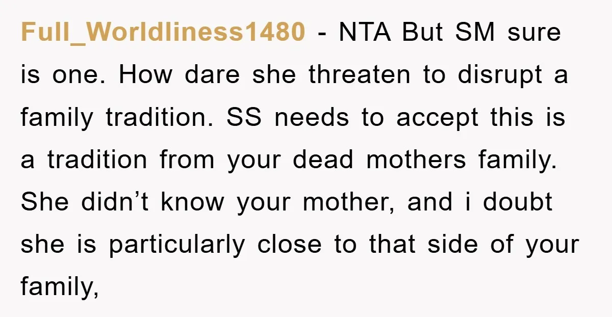 Full_Worldliness1480 − NTA But SM sure is one. How dare she threaten to disrupt a family tradition. SS needs to accept this is a tradition from your dead mothers family....
