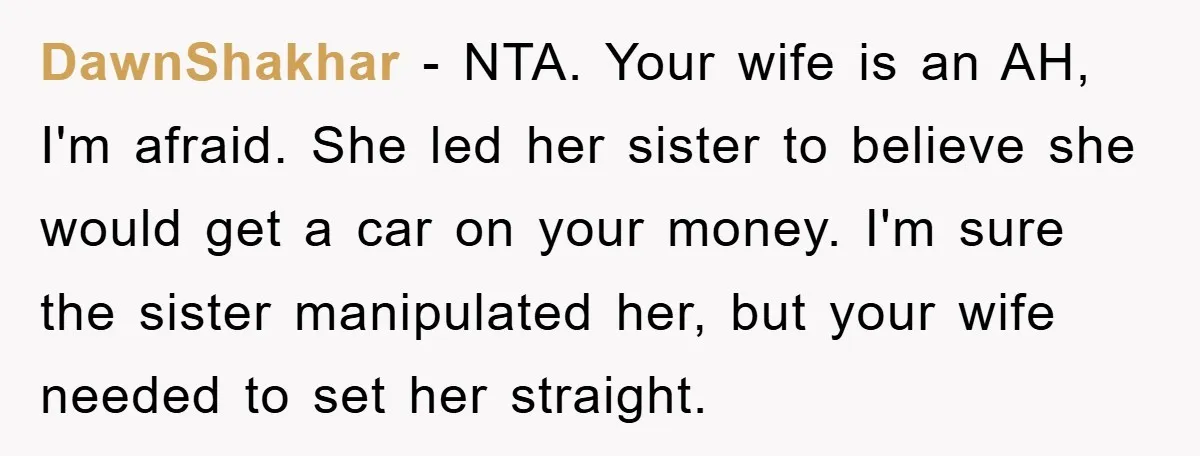 DawnShakhar − NTA. Your wife is an AH, I'm afraid. She led her sister to believe she would get a car on your money. I'm sure the sister manipulated her,...