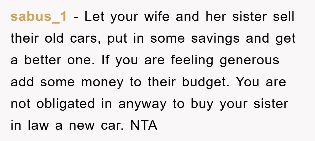 sabus_1 − Let your wife and her sister sell their old cars, put in some savings and get a better one. If you are feeling generous add some money to...