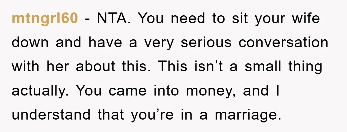 mtngrl60 − NTA. You need to sit your wife down and have a very serious conversation with her about this. This isn’t a small thing actually. You came into money,...