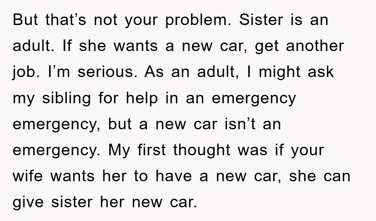 But that’s not your problem. Sister is an adult. If she wants a new car, get another job. I’m serious. As an adult, I might ask my sibling for help...