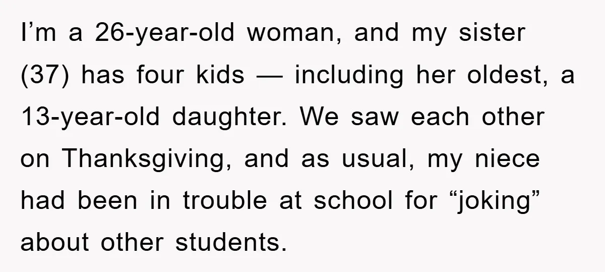 I’m a 26-year-old woman, and my sister (37) has four kids — including her oldest, a 13-year-old daughter. We saw each other on Thanksgiving, and as usual, my niece had...