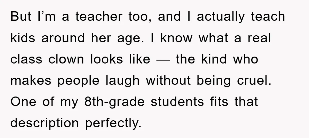 But I’m a teacher too, and I actually teach kids around her age. I know what a real class clown looks like — the kind who makes people laugh without...