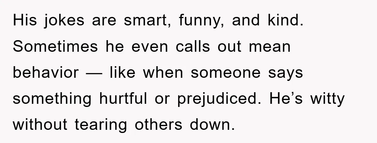His jokes are smart, funny, and kind. Sometimes he even calls out mean behavior — like when someone says something hurtful or prejudiced. He’s witty without tearing others down.