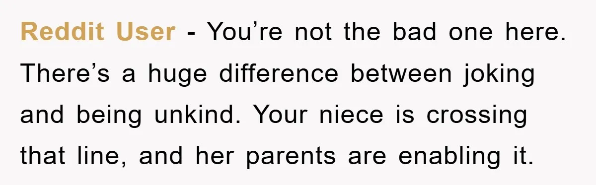 Reddit User − You’re not the bad one here. There’s a huge difference between joking and being unkind. Your niece is crossing that line, and her parents are enabling it.