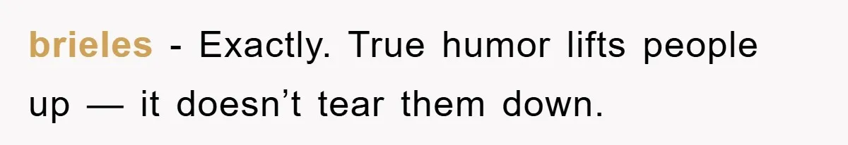 brieles − Exactly. True humor lifts people up — it doesn’t tear them down.