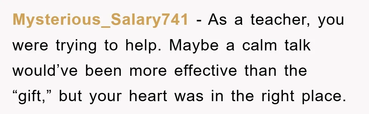 Mysterious_Salary741 − As a teacher, you were trying to help. Maybe a calm talk would’ve been more effective than the “gift,” but your heart was in the right place.
