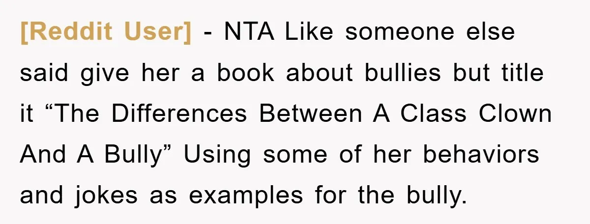 [Reddit User] − NTA Like someone else said give her a book about bullies but title it “The Differences Between A Class Clown And A Bully” Using some of her...