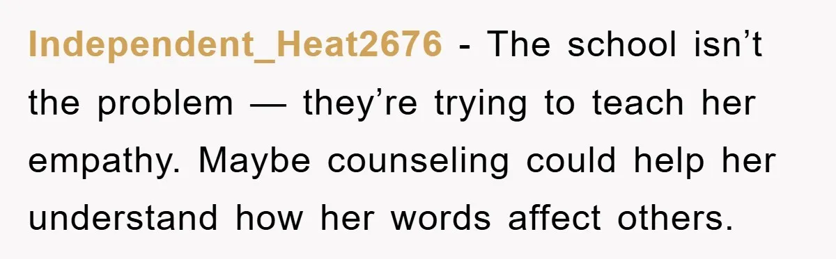 Independent_Heat2676 − The school isn’t the problem — they’re trying to teach her empathy. Maybe counseling could help her understand how her words affect others.
