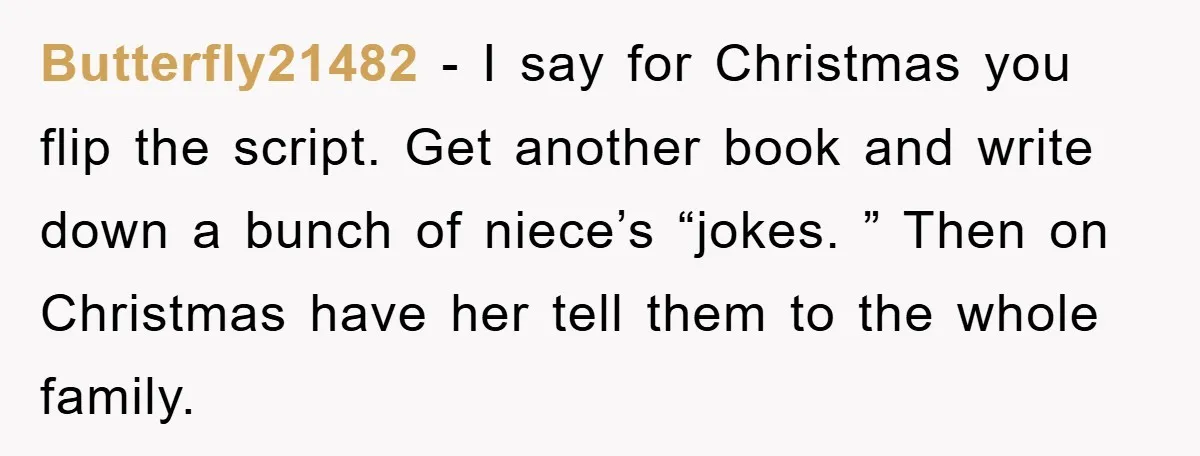Butterfly21482 − I say for Christmas you flip the script. Get another book and write down a bunch of niece’s “jokes. ” Then on Christmas have her tell them to...