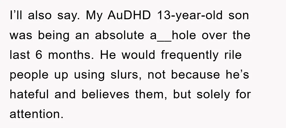 I’ll also say. My AuDHD 13-year-old son was being an absolute a__hole over the last 6 months. He would frequently rile people up using slurs, not because he’s hateful and...