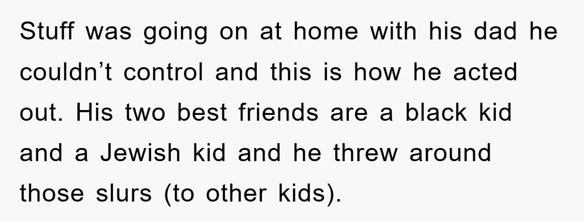 Stuff was going on at home with his dad he couldn’t control and this is how he acted out. His two best friends are a black kid and a Jewish...