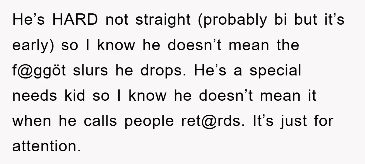 He’s HARD not straight (probably bi but it’s early) so I know he doesn’t mean the f@ggöt slurs he drops. He’s a special needs kid so I know he doesn’t...