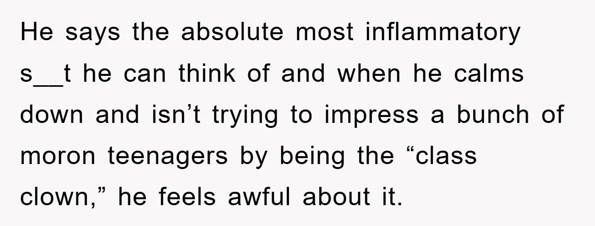 He says the absolute most inflammatory s__t he can think of and when he calms down and isn’t trying to impress a bunch of moron teenagers by being the “class...