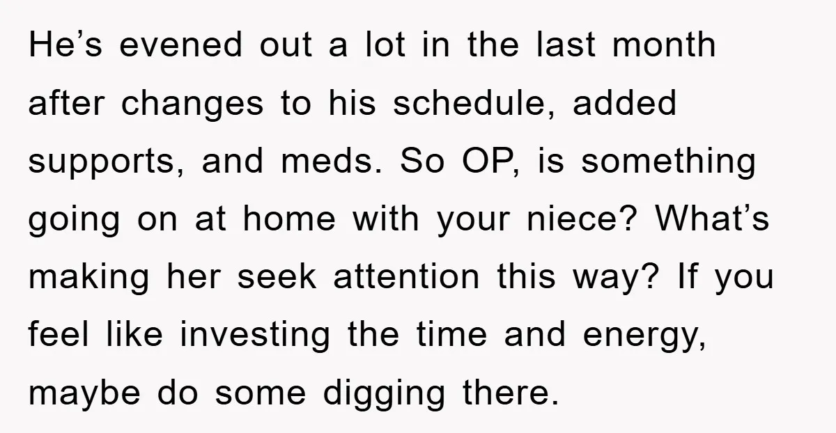 He’s evened out a lot in the last month after changes to his schedule, added supports, and meds. So OP, is something going on at home with your niece? What’s...