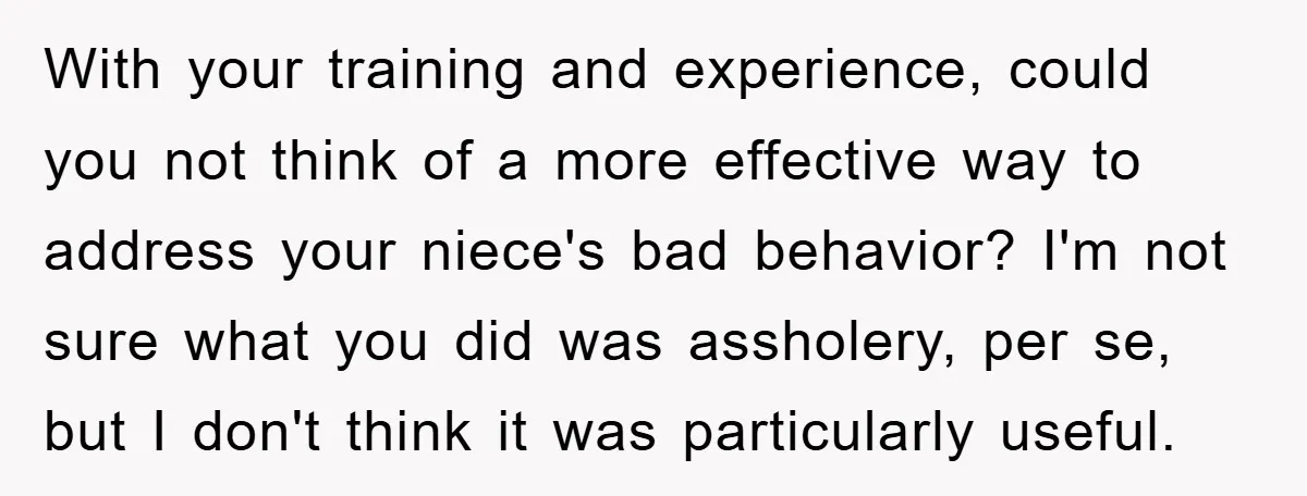 With your training and experience, could you not think of a more effective way to address your niece's bad behavior? I'm not sure what you did was assholery, per se,...