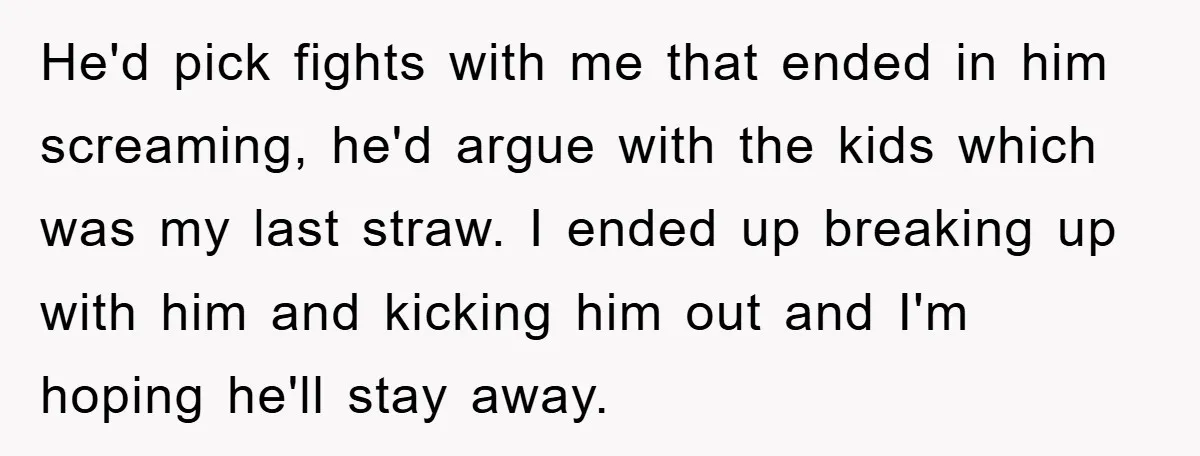 He'd pick fights with me that ended in him screaming, he'd argue with the kids which was my last straw. I ended up breaking up with him and kicking him...