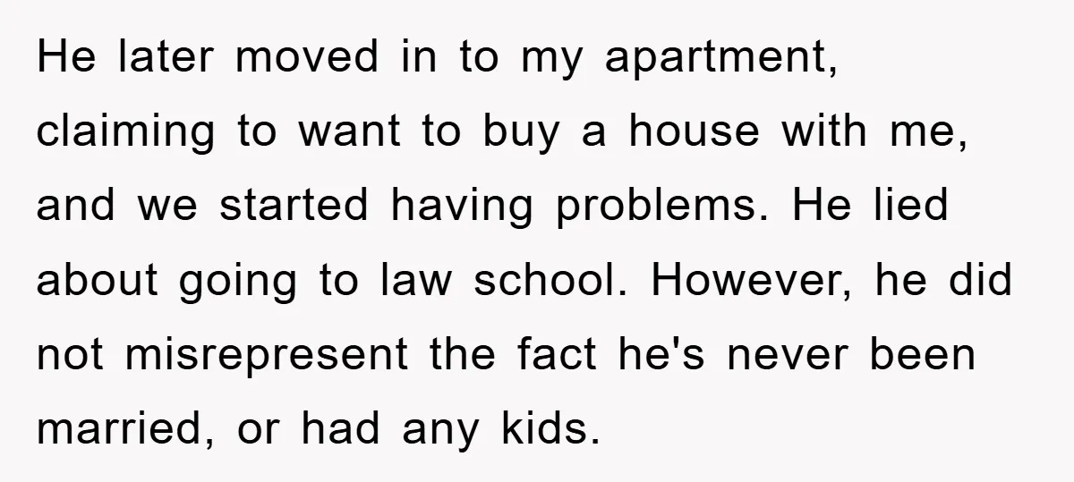 He later moved in to my apartment, claiming to want to buy a house with me, and we started having problems. He lied about going to law school. However, he...
